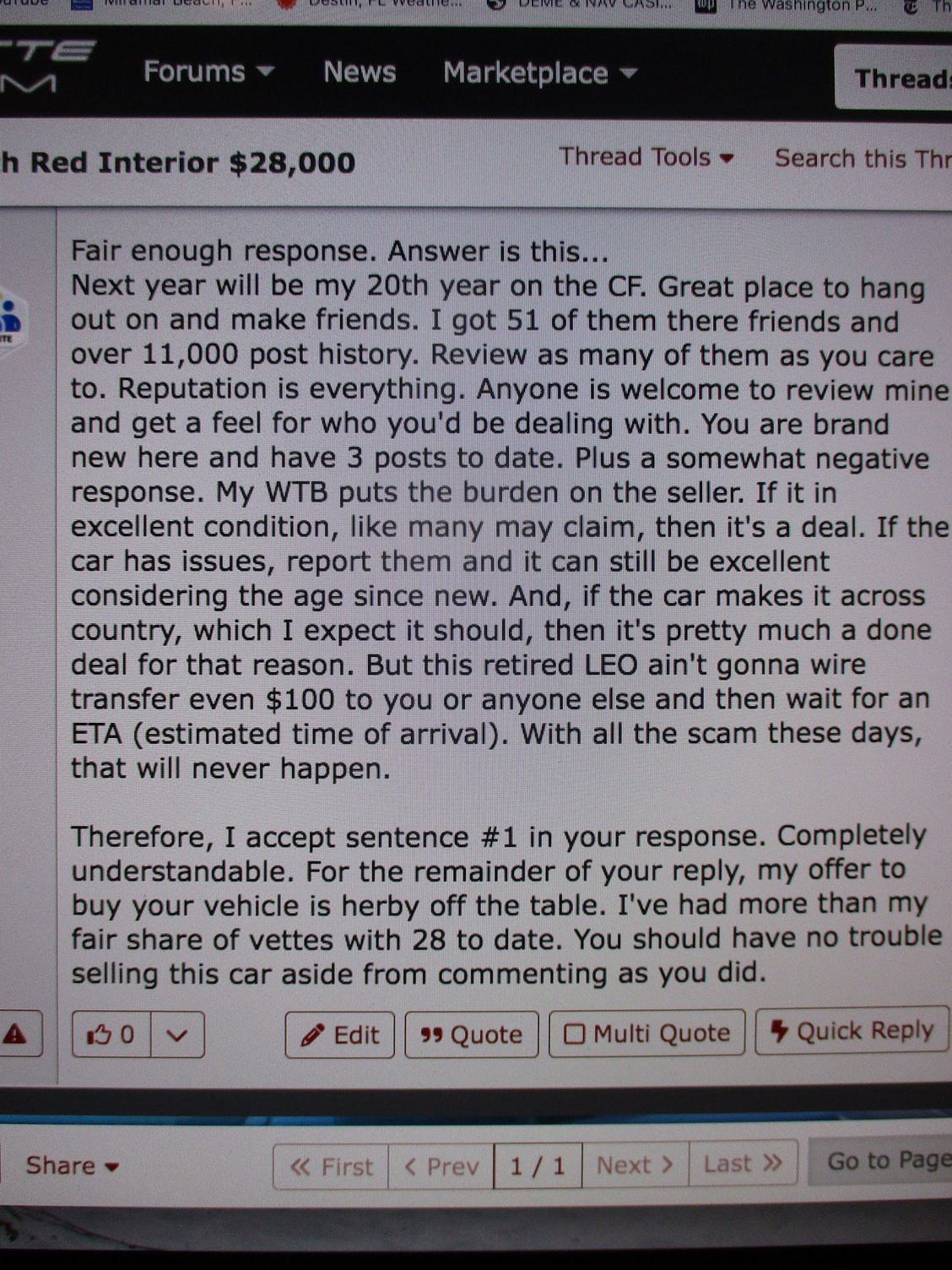 As a courtesy to the seller, I deleted my response on his WTS thread after he viewed it.  I did not want to hinder his efforts to sell.  Which I predict is highly unlikely.  If he cant sell in L.A., he cant sell anywhere.  Either that he hasnt tried.  Im on my 74th vehicle, incl. 28 Corvettes, since birth.  Not bragging, just saying.  Still, you and me have got to be on our toes at all times these days with both part-time and full time scammers.  Hence I do zero internet banking.  Thanks CF.